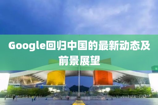 Google回歸中國(guó)的最新動(dòng)態(tài)及前景展望