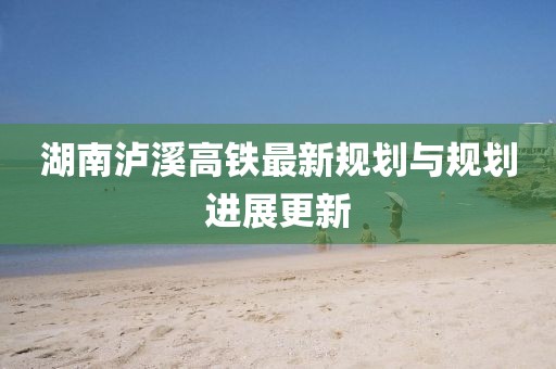 湖南瀘溪高鐵最新規(guī)劃與規(guī)劃進(jìn)展更新