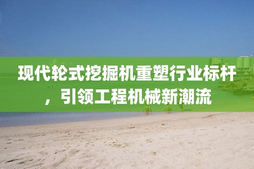 現代輪式挖掘機重塑行業標桿，引領工程機械新潮流