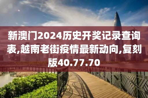 新澳門2024歷史開獎記錄查詢表,越南老街疫情最新動向,復刻版40.77.70