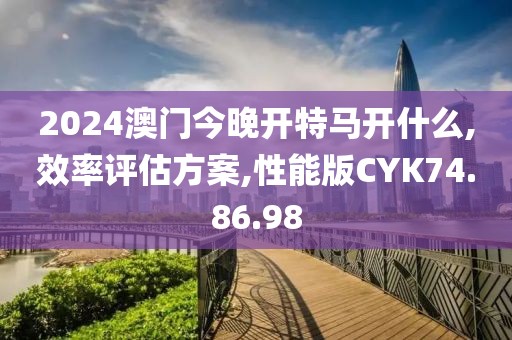 2024澳門今晚開特馬開什么,效率評估方案,性能版CYK74.86.98