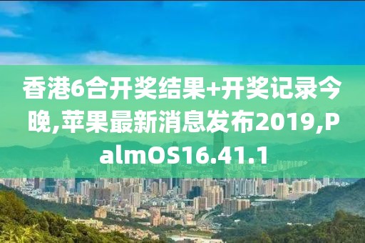 香港6合開(kāi)獎(jiǎng)結(jié)果+開(kāi)獎(jiǎng)記錄今晚,蘋(píng)果最新消息發(fā)布2019,PalmOS16.41.1