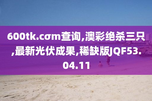600tk.cσm查詢,澳彩絕殺三只,最新光伏成果,稀缺版JQF53.04.11