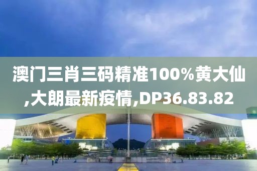 澳門三肖三碼精準100%黃大仙,大朗最新疫情,DP36.83.82