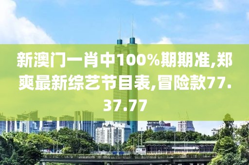 新澳門一肖中100%期期準,鄭爽最新綜藝節目表,冒險款77.37.77