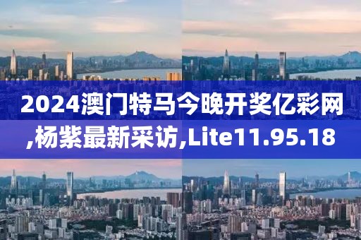 2024澳門特馬今晚開獎億彩網,楊紫最新采訪,Lite11.95.18
