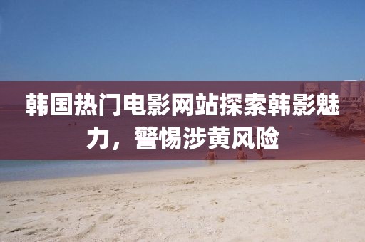 韓國熱門電影網站探索韓影魅力，警惕涉黃風險