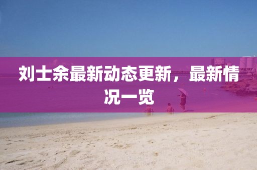 劉士余最新動態(tài)更新，最新情況一覽