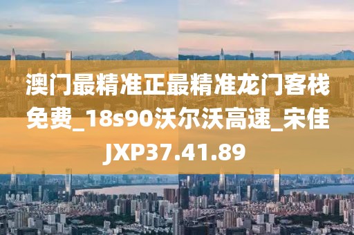 澳門最精準正最精準龍門客棧免費_18s90沃爾沃高速_宋佳JXP37.41.89