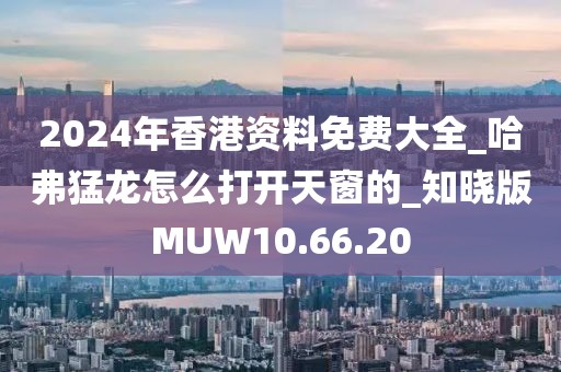 2024年香港資料免費大全_哈弗猛龍怎么打開天窗的_知曉版MUW10.66.20