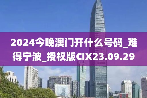 2024今晚澳門開什么號碼_難得寧波_授權版CIX23.09.29