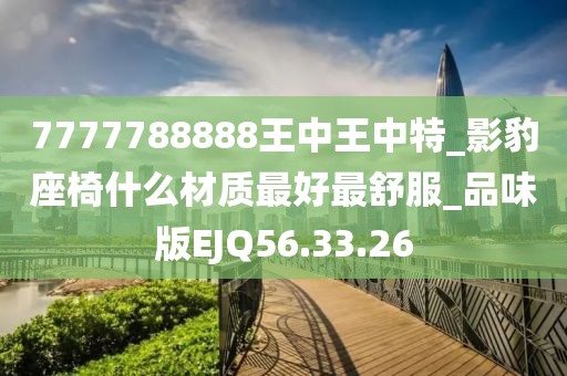 7777788888王中王中特_影豹座椅什么材質最好最舒服_品味版EJQ56.33.26