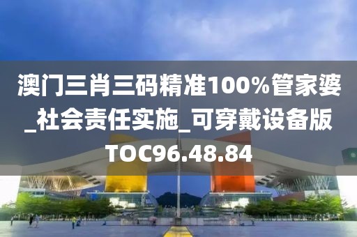 澳門三肖三碼精準100%管家婆_社會責任實施_可穿戴設備版TOC96.48.84