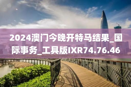 2024澳門今晚開特馬結果_國際事務_工具版IXR74.76.46