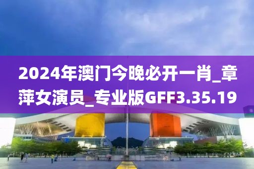 2024年澳門今晚必開一肖_章萍女演員_專業版GFF3.35.19
