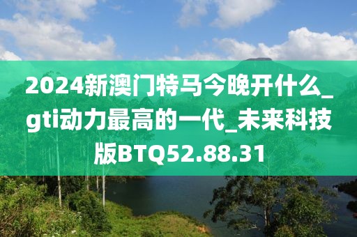 2024新澳門特馬今晚開什么_gti動力最高的一代_未來科技版BTQ52.88.31
