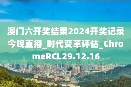 澳門六開獎結果2024開獎記錄今晚直播_時代變革評估_ChromeRCL29.12.16
