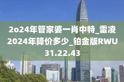 2o24年管家婆一肖中特_雷凌2024年降價多少_鉑金版RWU31.22.43