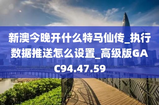 新澳今晚開什么特馬仙傳_執(zhí)行數(shù)據(jù)推送怎么設(shè)置_高級版GAC94.47.59
