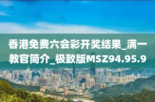 香港免費六會彩開獎結果_滿一教官簡介_極致版MSZ94.95.90