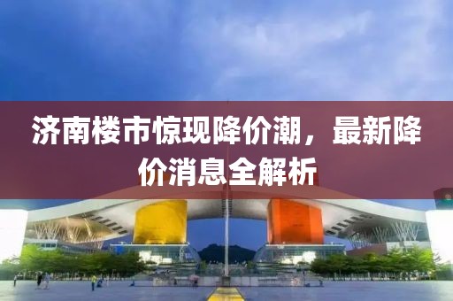 濟南樓市驚現降價潮，最新降價消息全解析