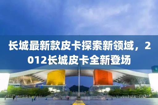 長城最新款皮卡探索新領域，2012長城皮卡全新登場