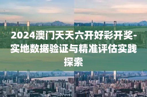 2024澳門天天六開好彩開獎-實地數據驗證與精準評估實踐探索