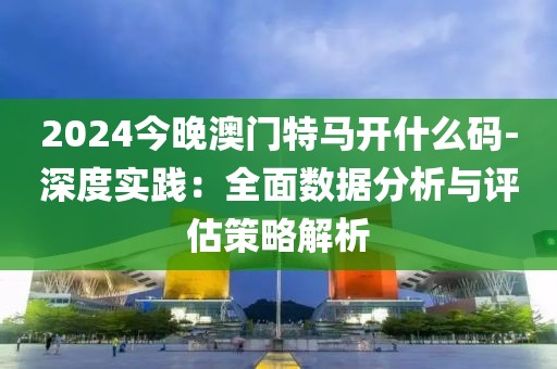 2024今晚澳門特馬開什么碼-深度實踐：全面數據分析與評估策略解析