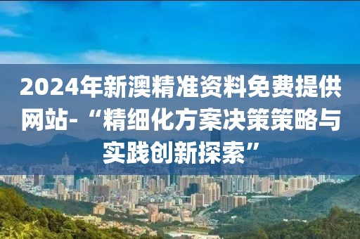 2024年新澳精準資料免費提供網站-“精細化方案決策策略與實踐創新探索”