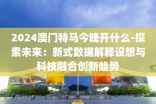 2024澳門特馬今晚開什么-探索未來：新式數據解釋設想與科技融合創新趨勢