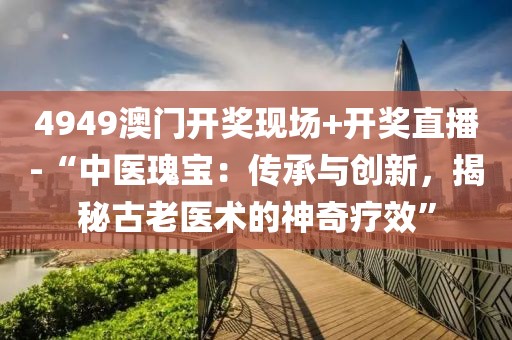 4949澳門開獎(jiǎng)現(xiàn)場(chǎng)+開獎(jiǎng)直播-“中醫(yī)瑰寶：傳承與創(chuàng)新，揭秘古老醫(yī)術(shù)的神奇療效”