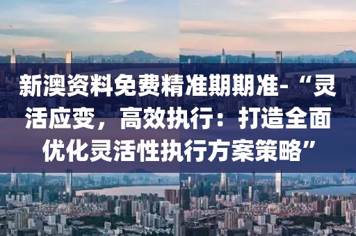 新澳資料免費(fèi)精準(zhǔn)期期準(zhǔn)-“靈活應(yīng)變，高效執(zhí)行：打造全面優(yōu)化靈活性執(zhí)行方案策略”
