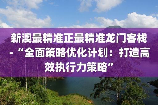 新澳最精準正最精準龍門客棧-“全面策略優化計劃：打造高效執行力策略”