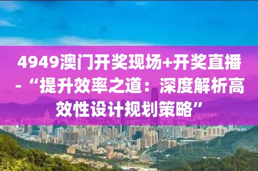 4949澳門開獎現(xiàn)場+開獎直播-“提升效率之道：深度解析高效性設(shè)計規(guī)劃策略”