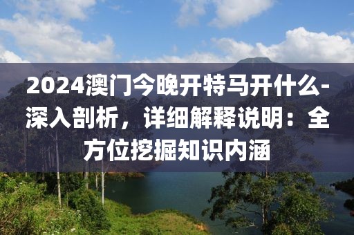 2024澳門今晚開特馬開什么-深入剖析，詳細解釋說明：全方位挖掘知識內涵