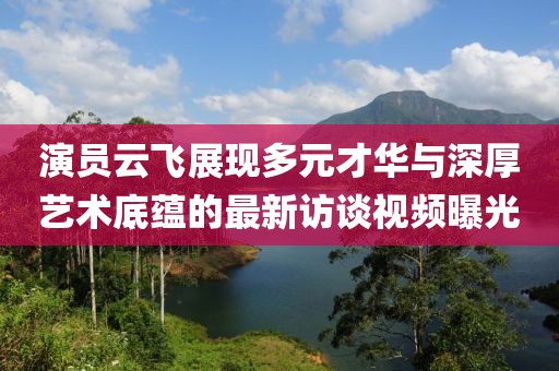 演員云飛展現多元才華與深厚藝術底蘊的最新訪談視頻曝光