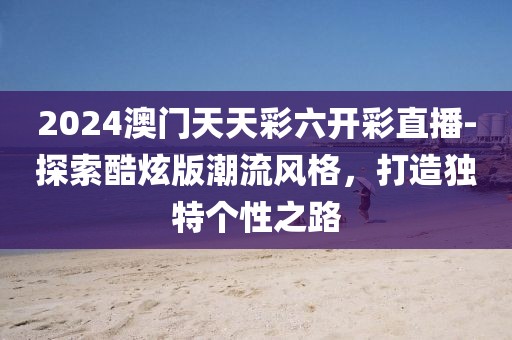 2024澳門天天彩六開彩直播-探索酷炫版潮流風(fēng)格,打造獨(dú)特個(gè)性之路