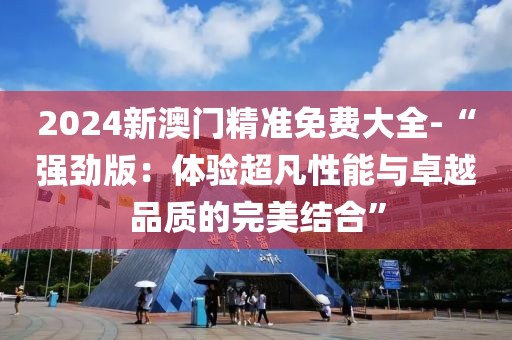 2024新澳門精準免費大全-“強勁版:體驗超凡性能與卓越品質的完美結合”