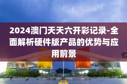 2024澳門天天六開彩記錄-全面解析硬件版產品的優勢與應用前景