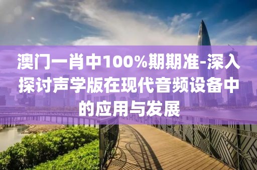 澳門一肖中100%期期準(zhǔn)-深入探討聲學(xué)版在現(xiàn)代音頻設(shè)備中的應(yīng)用與發(fā)展