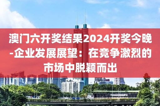 澳門六開獎結果2024開獎今晚-企業發展展望：在競爭激烈的市場中脫穎而出