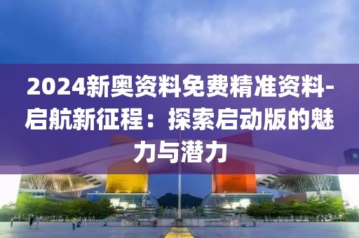 2024新奧資料免費精準資料-啟航新征程：探索啟動版的魅力與潛力
