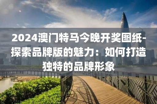 2024澳門特馬今晚開獎圖紙-探索品牌版的魅力：如何打造獨特的品牌形象