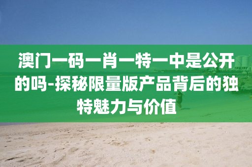 澳門一碼一肖一特一中是公開的嗎-探秘限量版產品背后的獨特魅力與價值