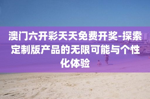 澳門六開彩天天免費開獎-探索定制版產(chǎn)品的無限可能與個性化體驗