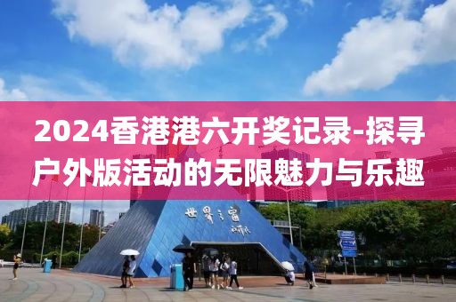 2024香港港六開獎記錄-探尋戶外版活動的無限魅力與樂趣