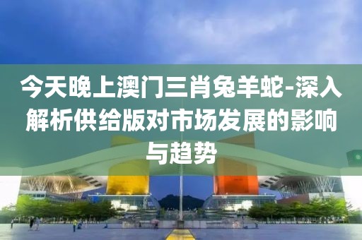 今天晚上澳門三肖兔羊蛇-深入解析供給版對市場發展的影響與趨勢