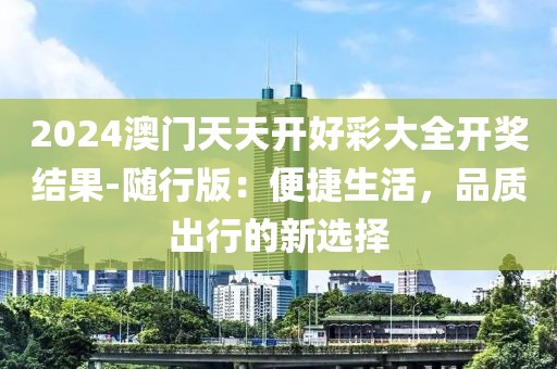 2024澳門天天開好彩大全開獎結果-隨行版:便捷生活,品質出行的新選擇