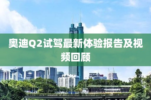 奧迪Q2試駕最新體驗報告及視頻回顧