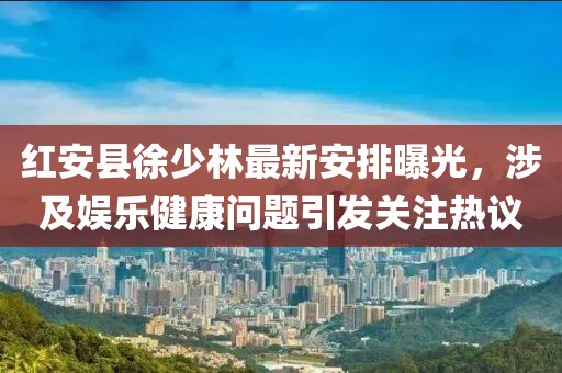 紅安縣徐少林最新安排曝光，涉及娛樂健康問題引發關注熱議